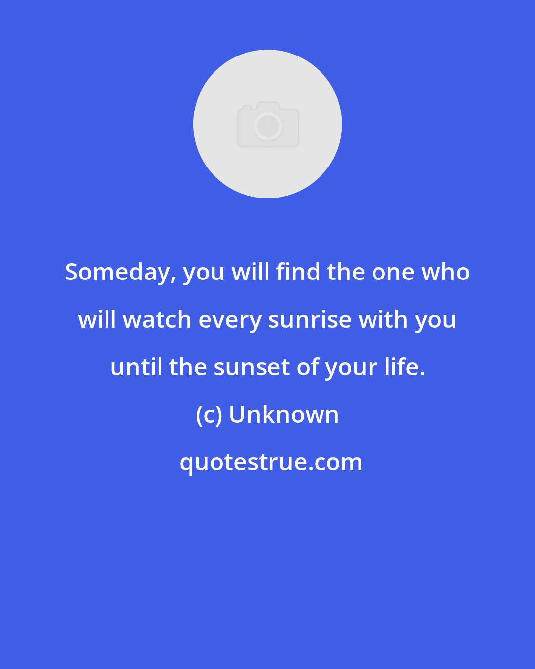 Unknown: Someday, you will find the one who will watch every sunrise with you until the sunset of your life.