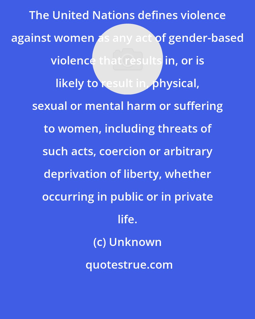 Unknown: The United Nations defines violence against women as any act of gender-based violence that results in, or is likely to result in, physical, sexual or mental harm or suffering to women, including threats of such acts, coercion or arbitrary deprivation of liberty, whether occurring in public or in private life.