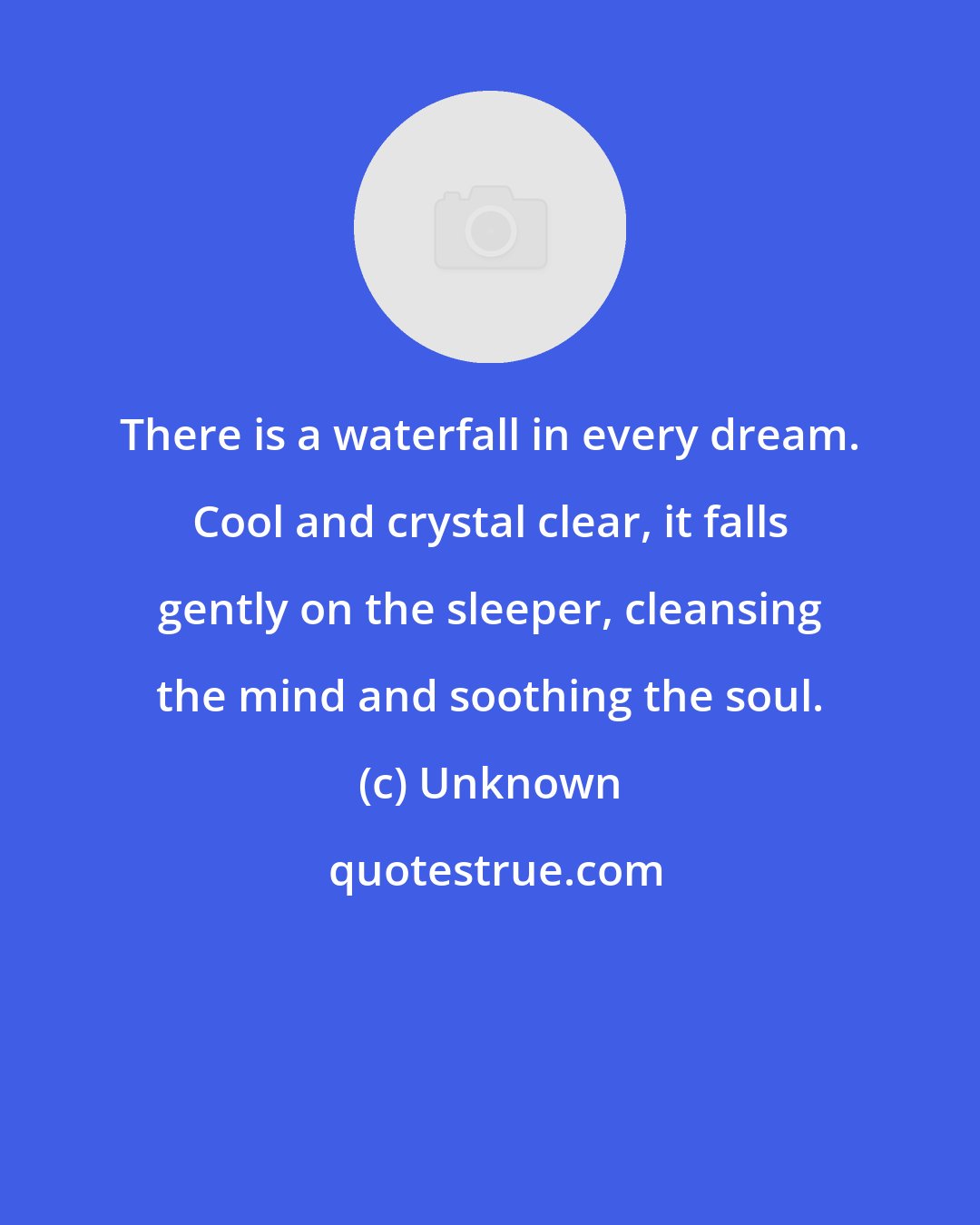 Unknown: There is a waterfall in every dream. Cool and crystal clear, it falls gently on the sleeper, cleansing the mind and soothing the soul.