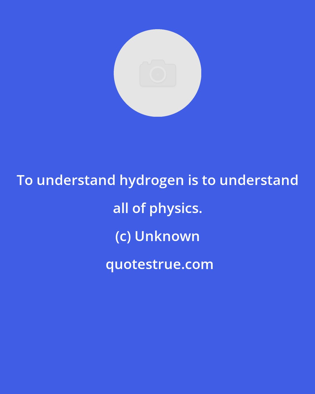 Unknown: To understand hydrogen is to understand all of physics.