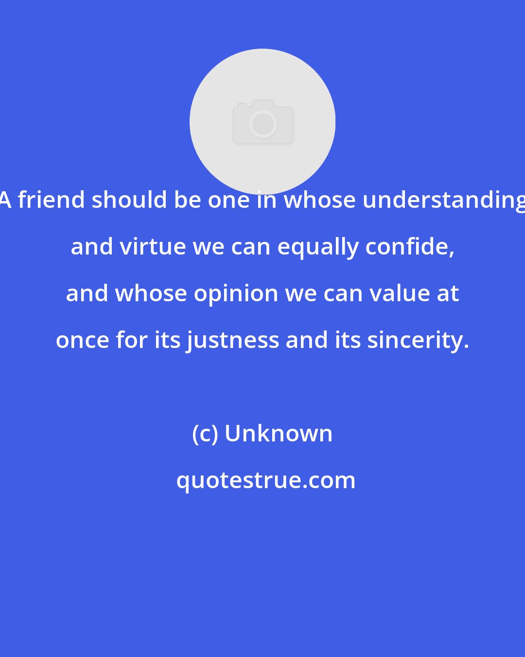 Unknown: A friend should be one in whose understanding and virtue we can equally confide, and whose opinion we can value at once for its justness and its sincerity.