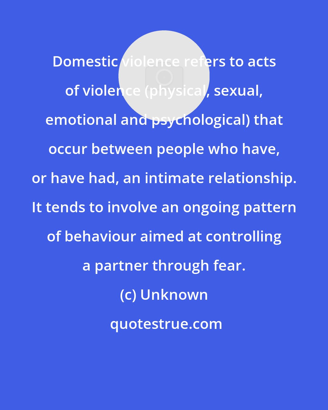 Unknown: Domestic violence refers to acts of violence (physical, sexual, emotional and psychological) that occur between people who have, or have had, an intimate relationship. It tends to involve an ongoing pattern of behaviour aimed at controlling a partner through fear.