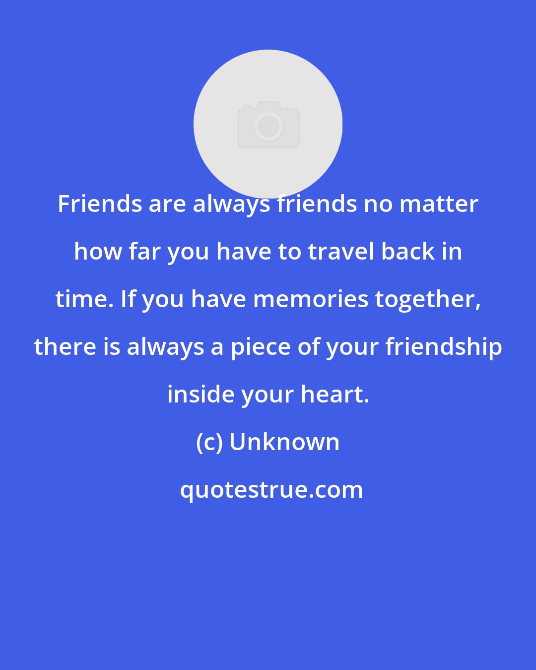 Unknown: Friends are always friends no matter how far you have to travel back in time. If you have memories together, there is always a piece of your friendship inside your heart.