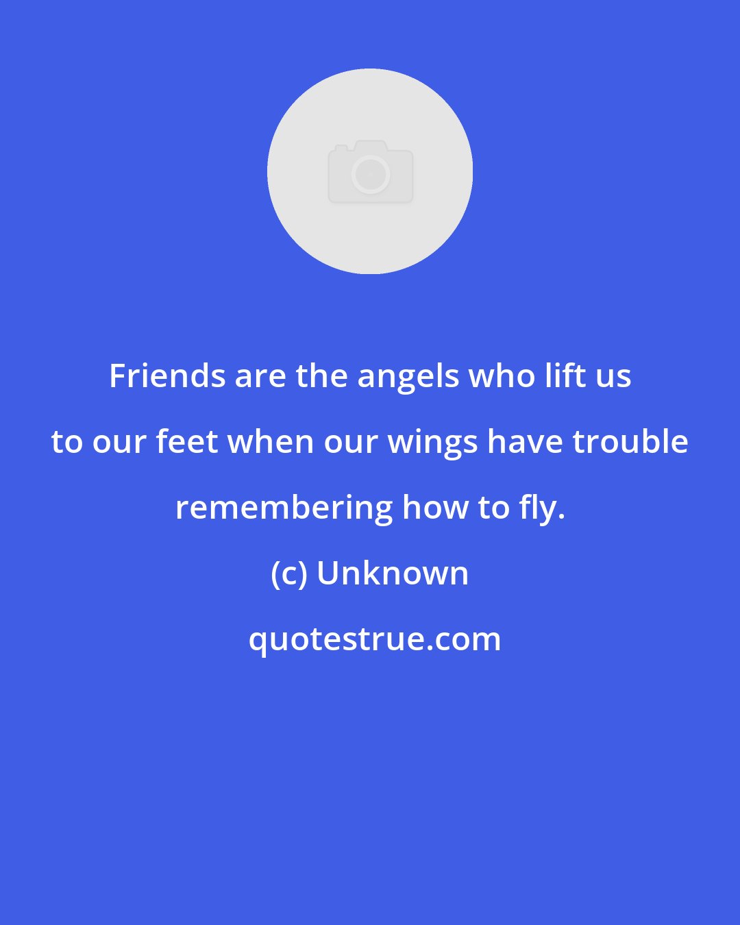 Unknown: Friends are the angels who lift us to our feet when our wings have trouble remembering how to fly.