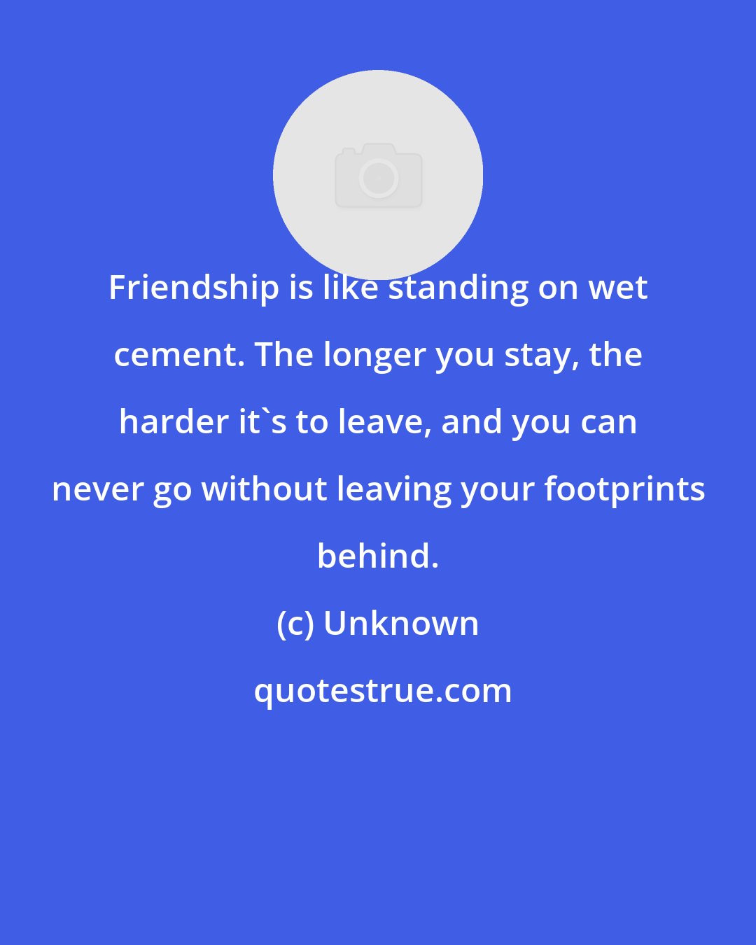 Unknown: Friendship is like standing on wet cement. The longer you stay, the harder it's to leave, and you can never go without leaving your footprints behind.