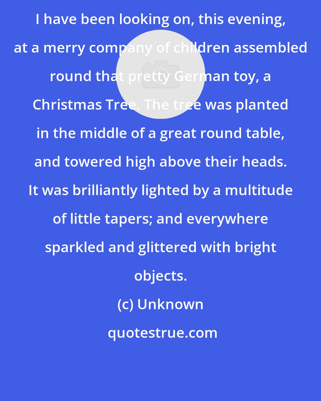 Unknown: I have been looking on, this evening, at a merry company of children assembled round that pretty German toy, a Christmas Tree. The tree was planted in the middle of a great round table, and towered high above their heads. It was brilliantly lighted by a multitude of little tapers; and everywhere sparkled and glittered with bright objects.