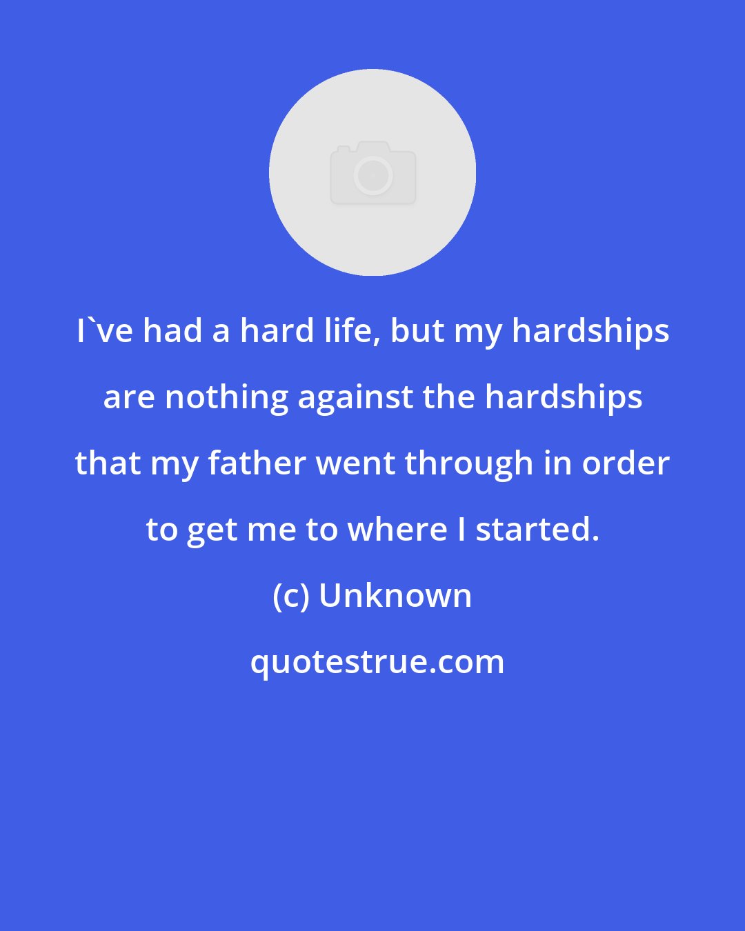 Unknown: I've had a hard life, but my hardships are nothing against the hardships that my father went through in order to get me to where I started.