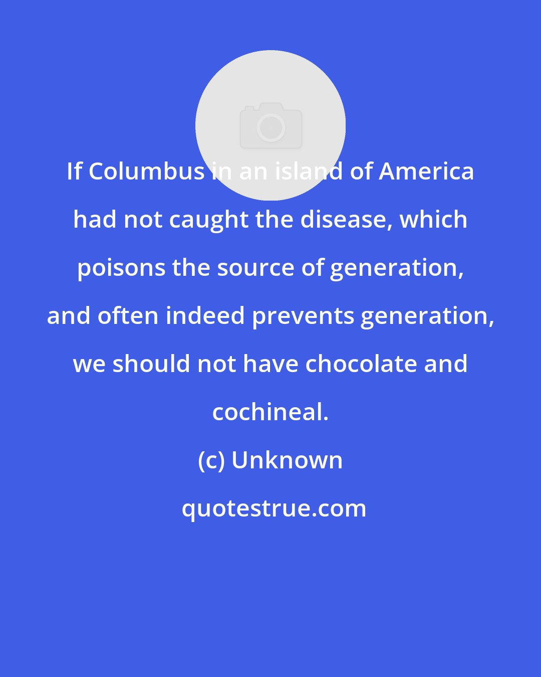 Unknown: If Columbus in an island of America had not caught the disease, which poisons the source of generation, and often indeed prevents generation, we should not have chocolate and cochineal.