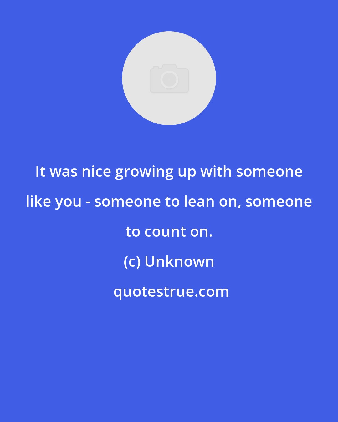 Unknown: It was nice growing up with someone like you - someone to lean on, someone to count on.