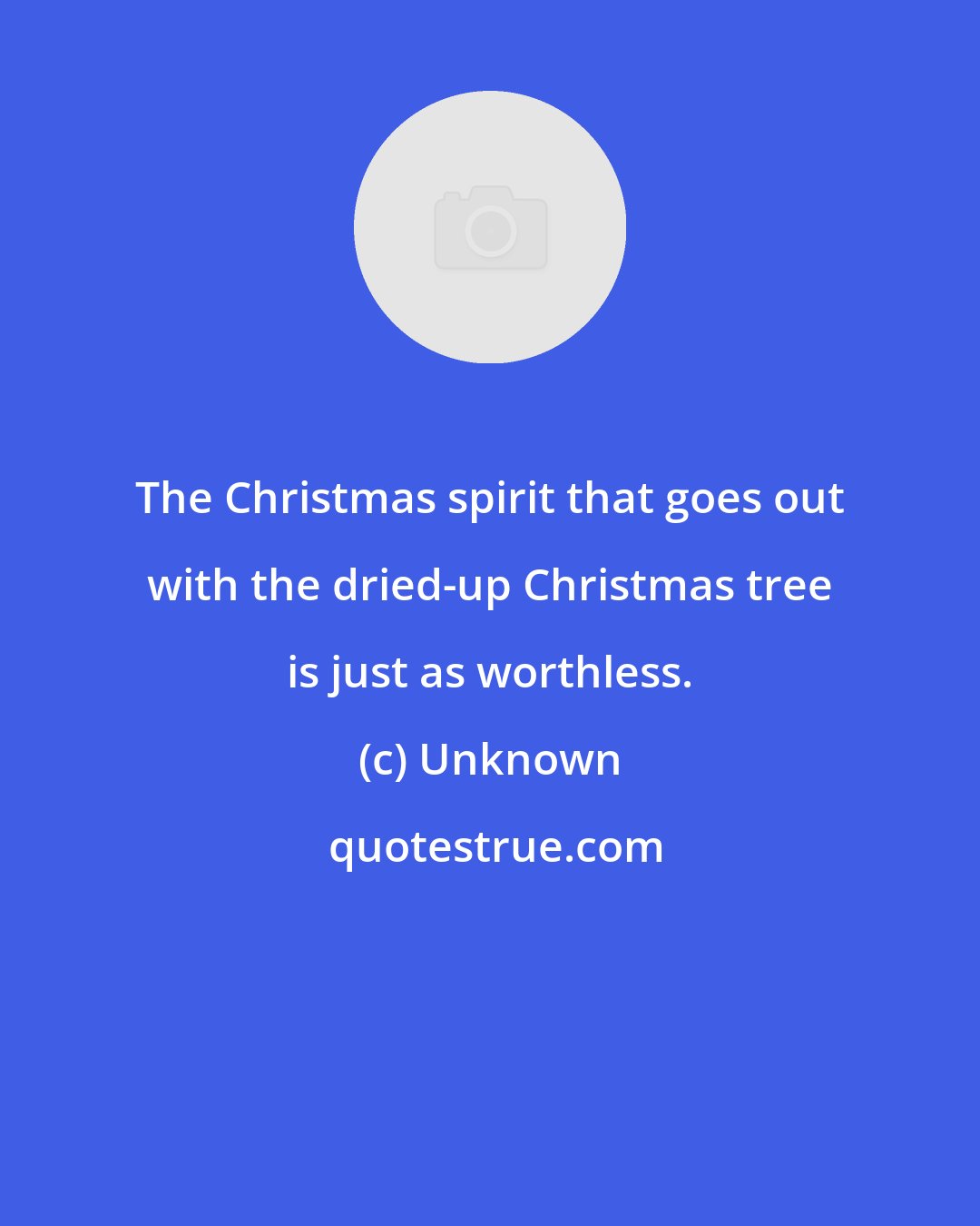 Unknown: The Christmas spirit that goes out with the dried-up Christmas tree is just as worthless.