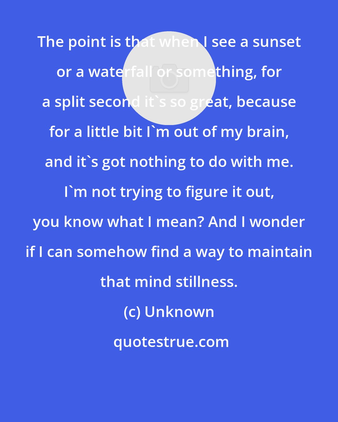 Unknown: The point is that when I see a sunset or a waterfall or something, for a split second it's so great, because for a little bit I'm out of my brain, and it's got nothing to do with me. I'm not trying to figure it out, you know what I mean? And I wonder if I can somehow find a way to maintain that mind stillness.