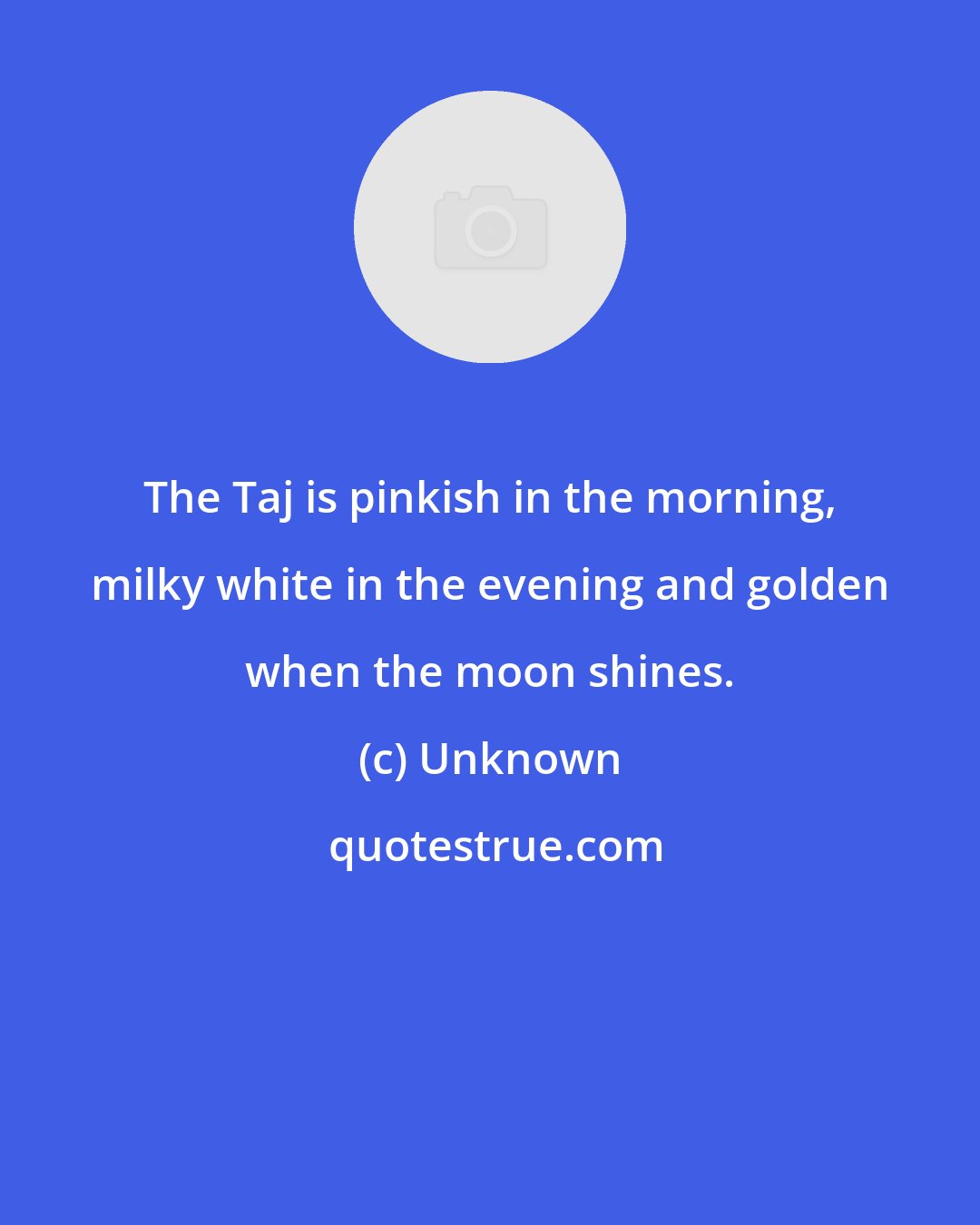 Unknown: The Taj is pinkish in the morning, milky white in the evening and golden when the moon shines.