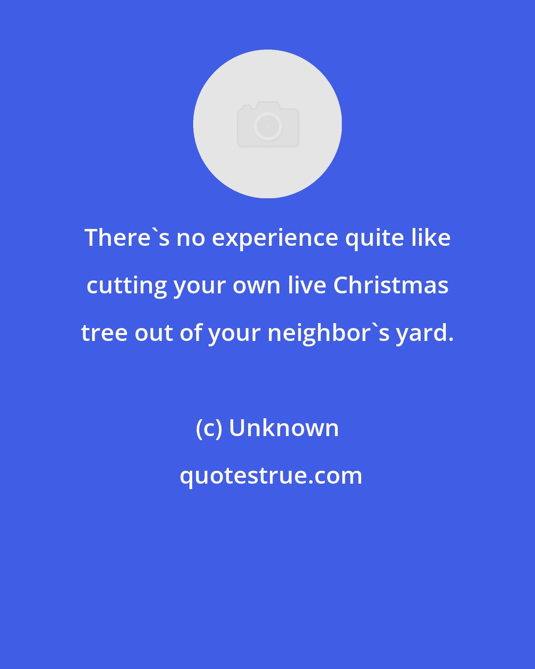 Unknown: There's no experience quite like cutting your own live Christmas tree out of your neighbor's yard.