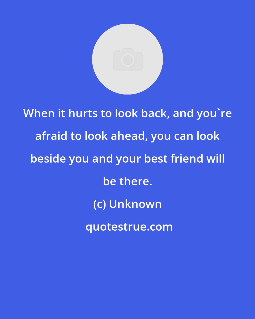 Unknown: When it hurts to look back, and you're afraid to look ahead, you can look beside you and your best friend will be there.