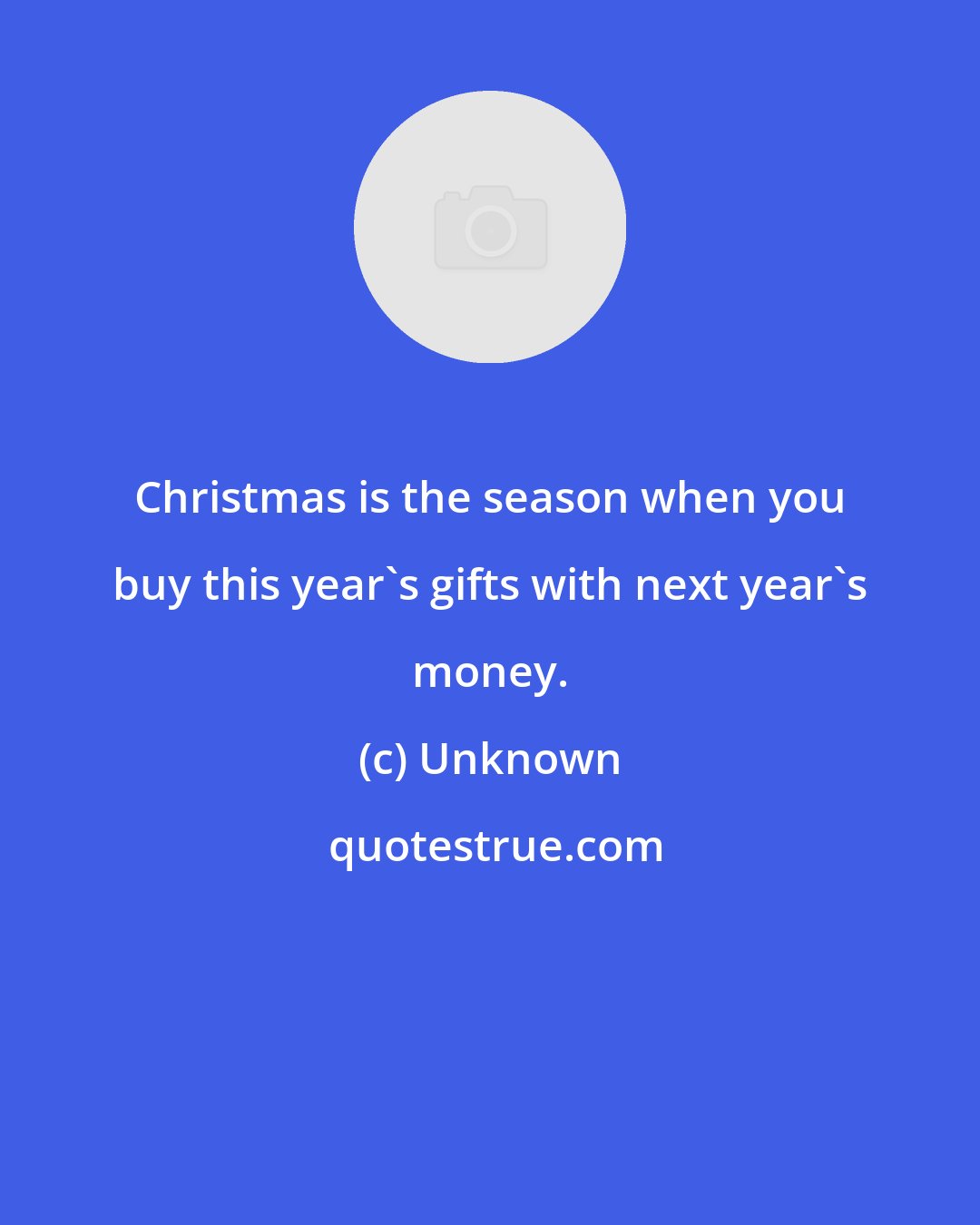 Unknown: Christmas is the season when you buy this year's gifts with next year's money.