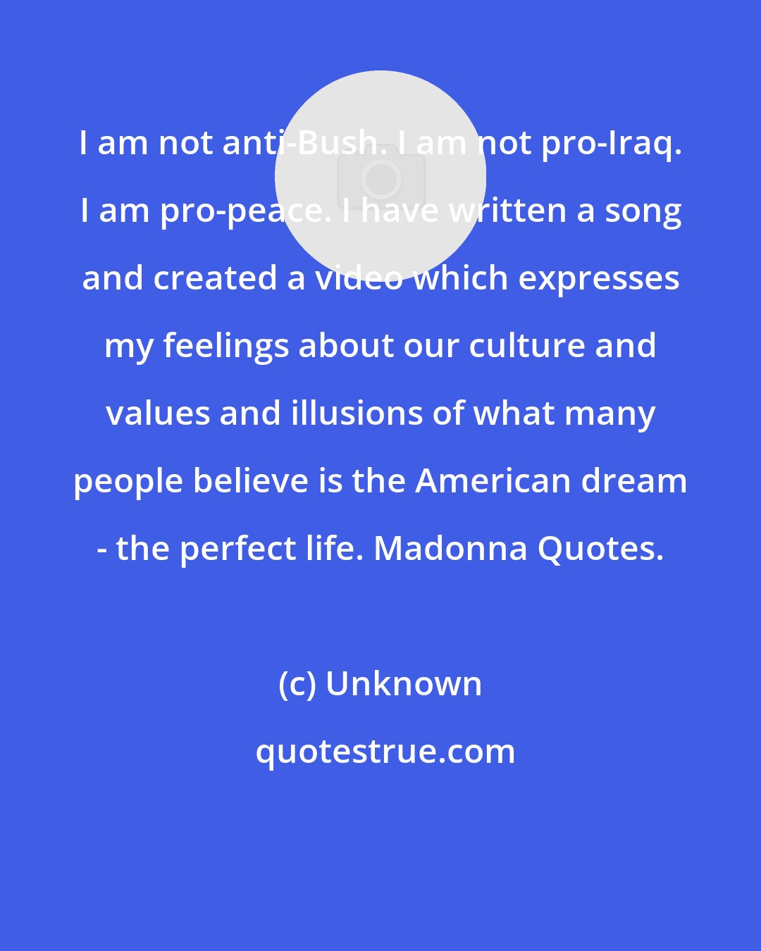 Unknown: I am not anti-Bush. I am not pro-Iraq. I am pro-peace. I have written a song and created a video which expresses my feelings about our culture and values and illusions of what many people believe is the American dream - the perfect life. Madonna Quotes.