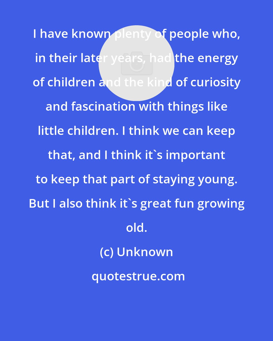 Unknown: I have known plenty of people who, in their later years, had the energy of children and the kind of curiosity and fascination with things like little children. I think we can keep that, and I think it's important to keep that part of staying young. But I also think it's great fun growing old.