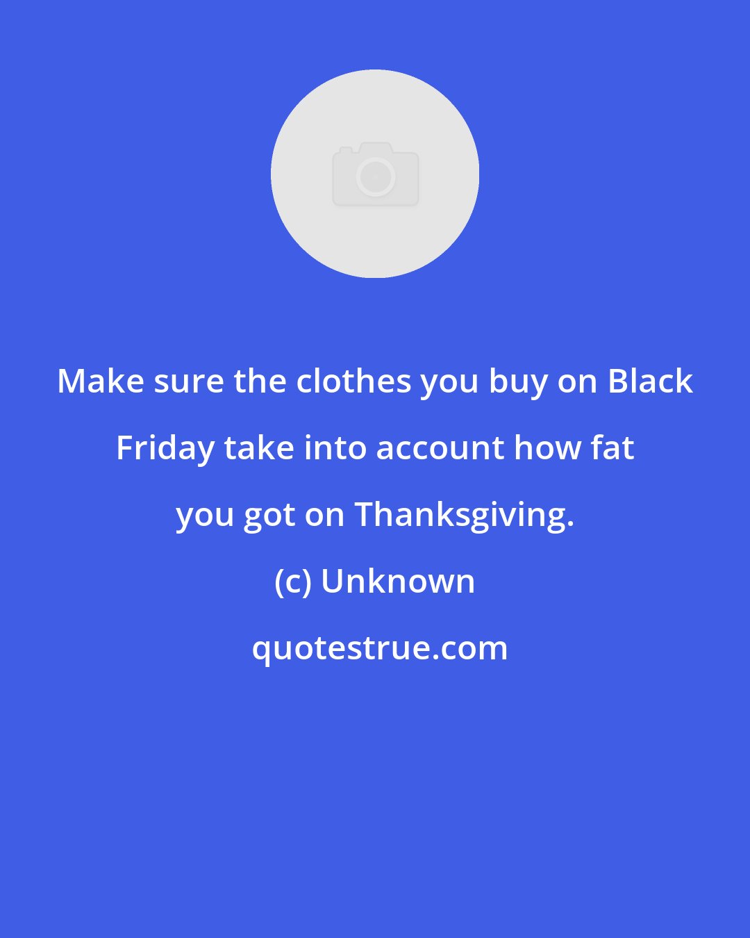 Unknown: Make sure the clothes you buy on Black Friday take into account how fat you got on Thanksgiving.