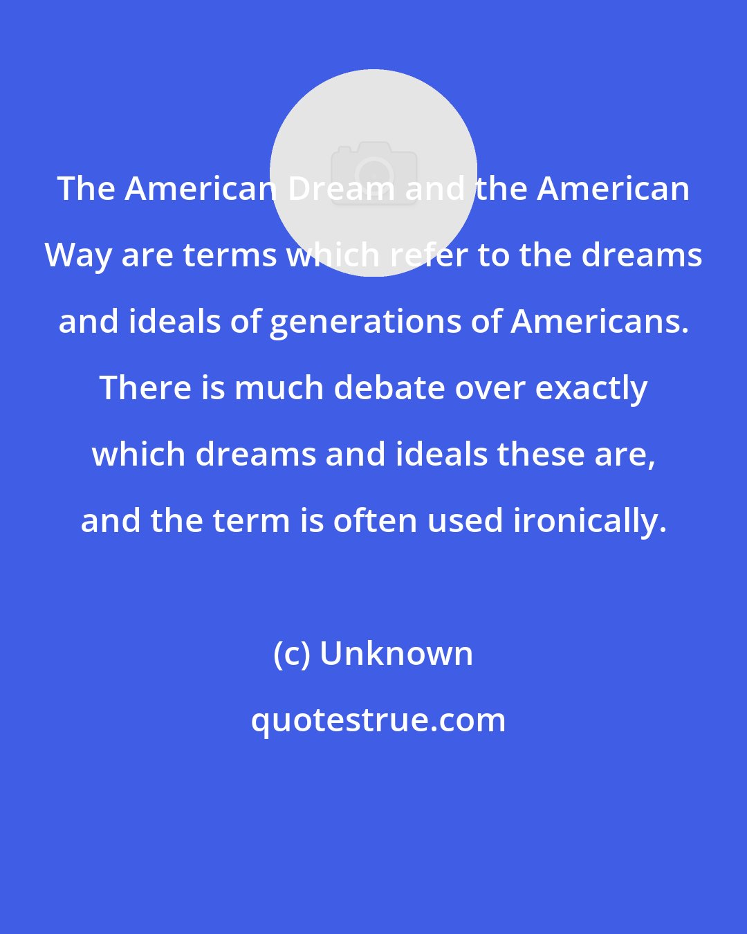 Unknown: The American Dream and the American Way are terms which refer to the dreams and ideals of generations of Americans. There is much debate over exactly which dreams and ideals these are, and the term is often used ironically.