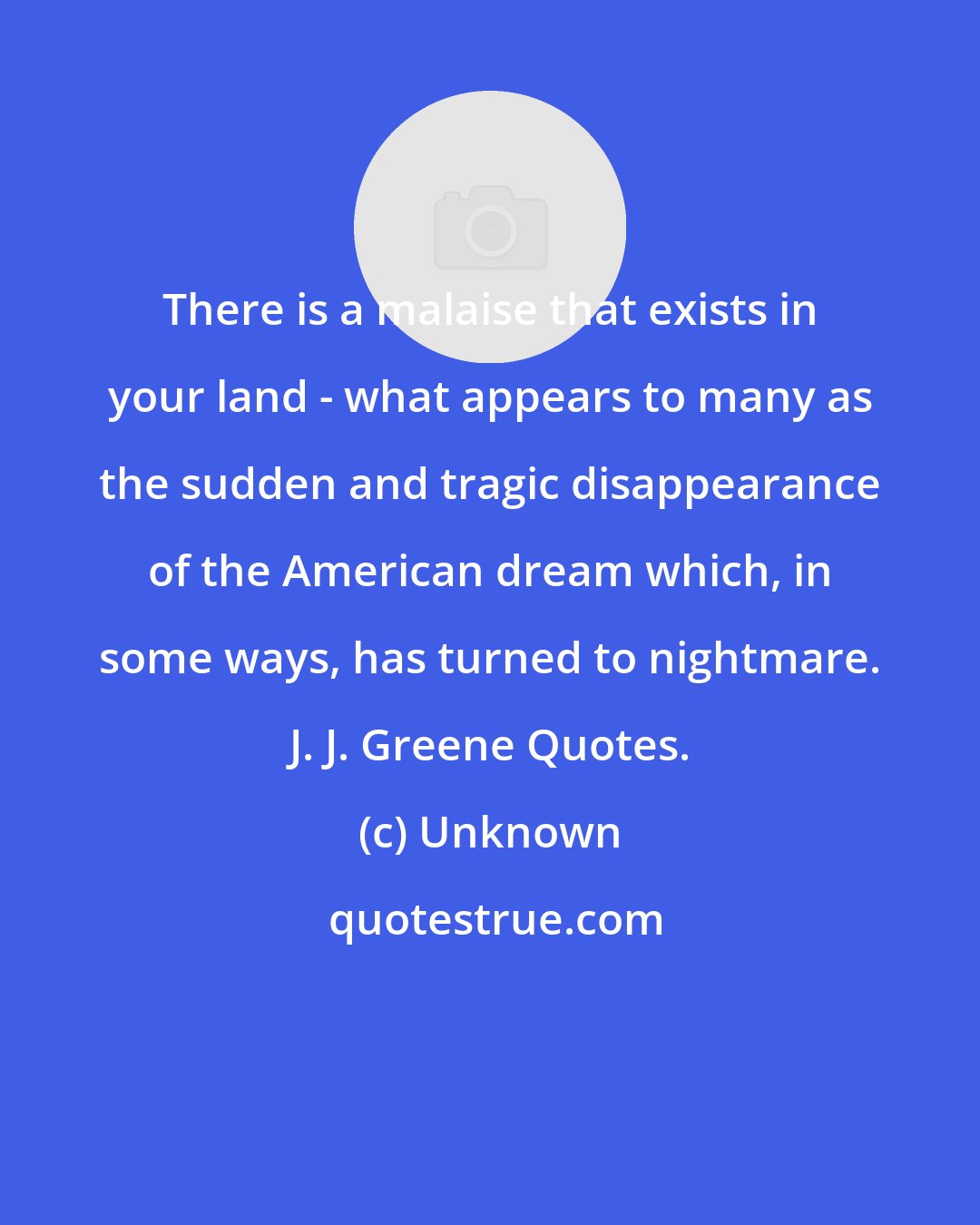 Unknown: There is a malaise that exists in your land - what appears to many as the sudden and tragic disappearance of the American dream which, in some ways, has turned to nightmare. J. J. Greene Quotes.