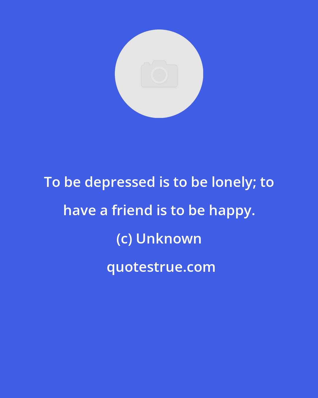 Unknown: To be depressed is to be lonely; to have a friend is to be happy.