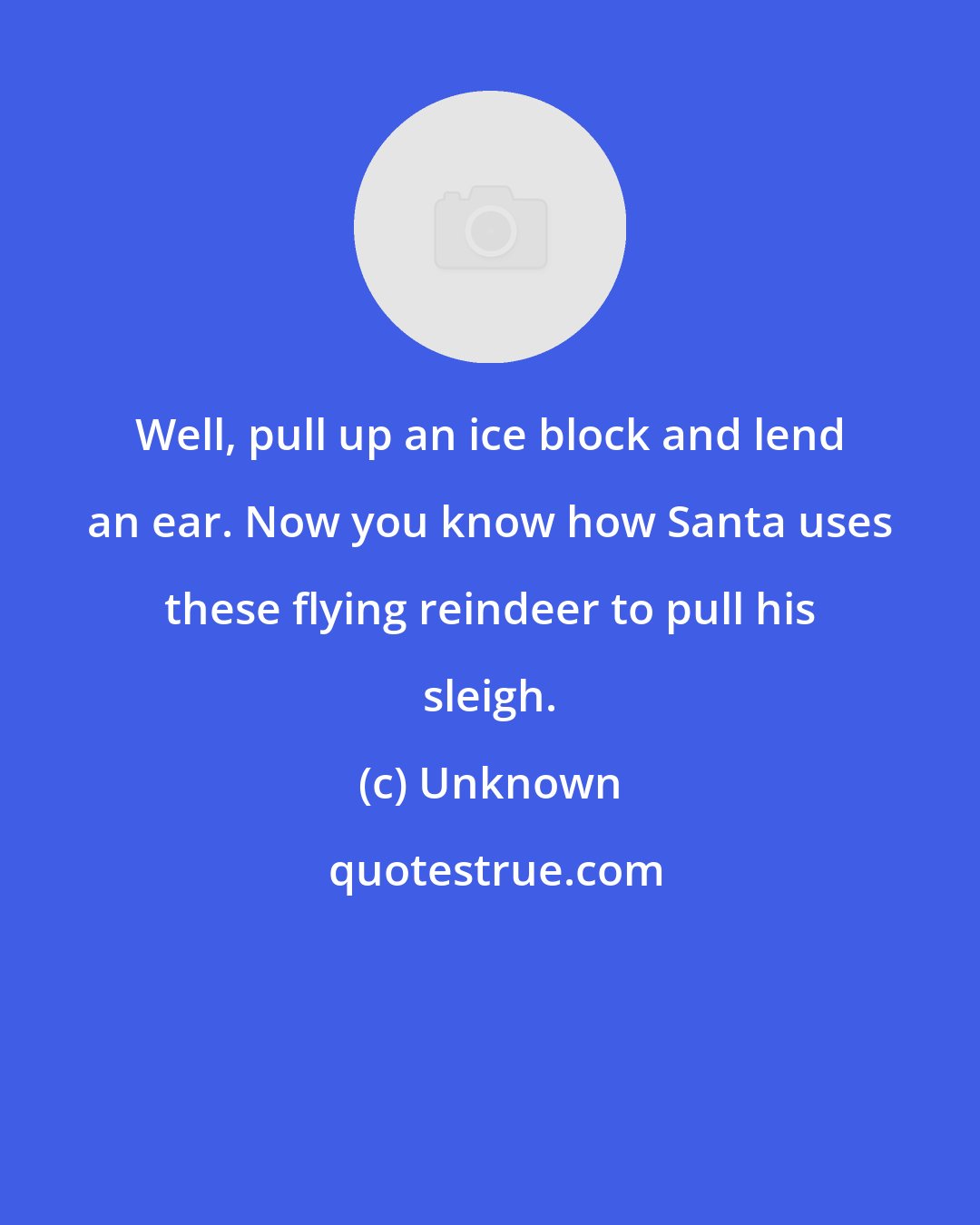 Unknown: Well, pull up an ice block and lend an ear. Now you know how Santa uses these flying reindeer to pull his sleigh.