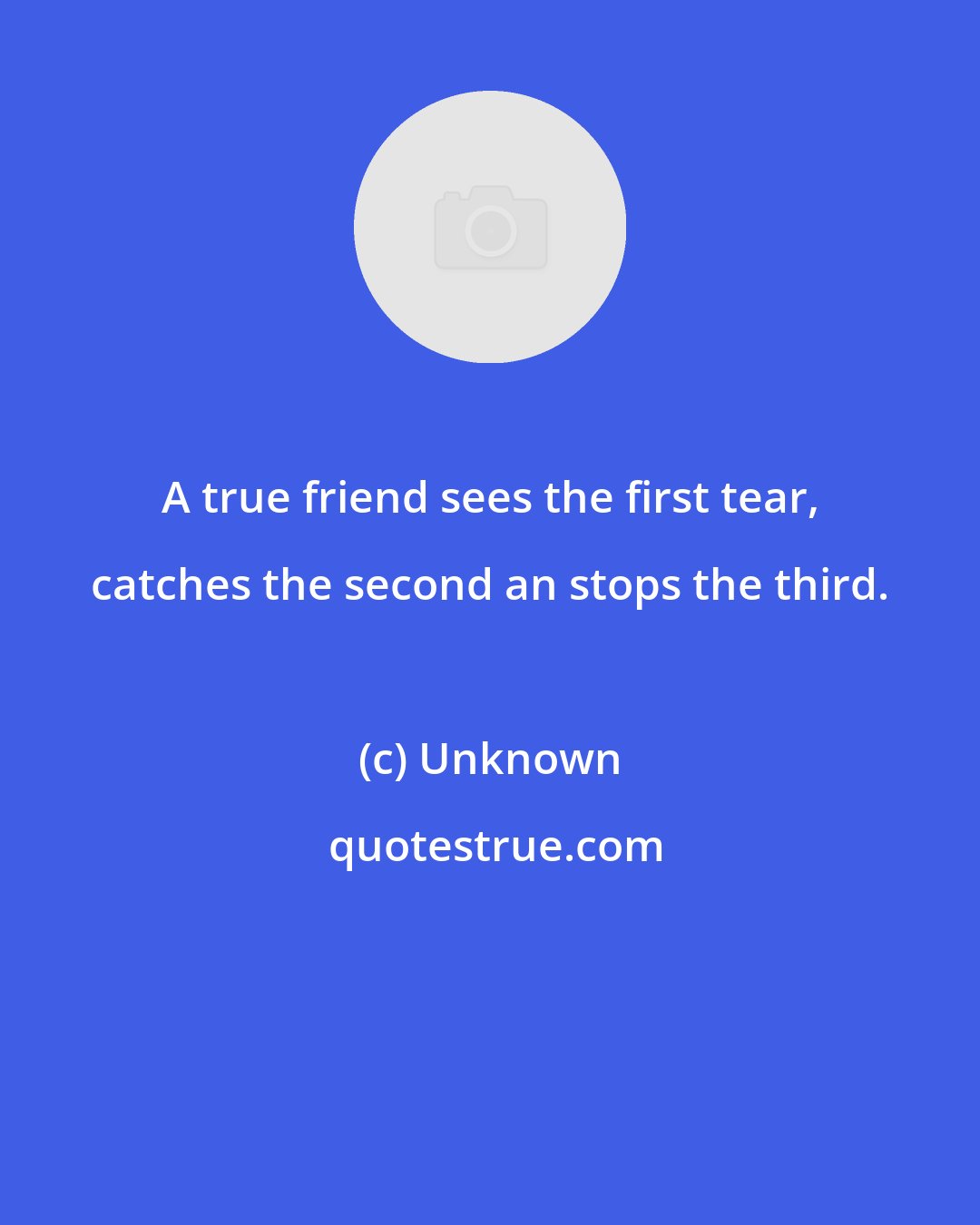 Unknown: A true friend sees the first tear, catches the second an stops the third.