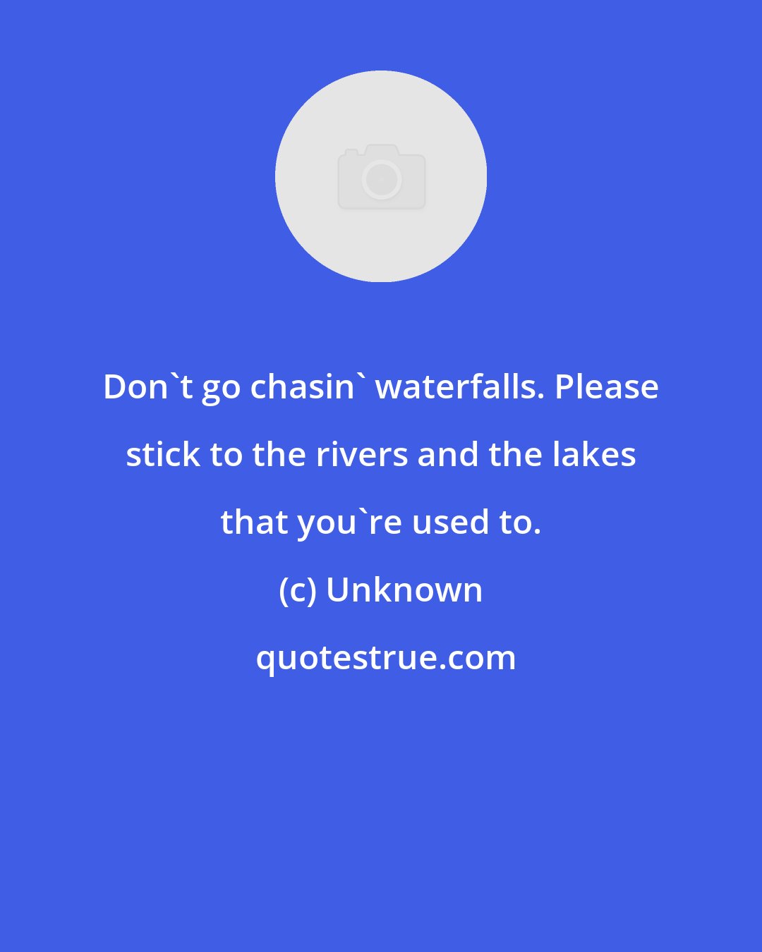 Unknown: Don't go chasin' waterfalls. Please stick to the rivers and the lakes that you're used to.