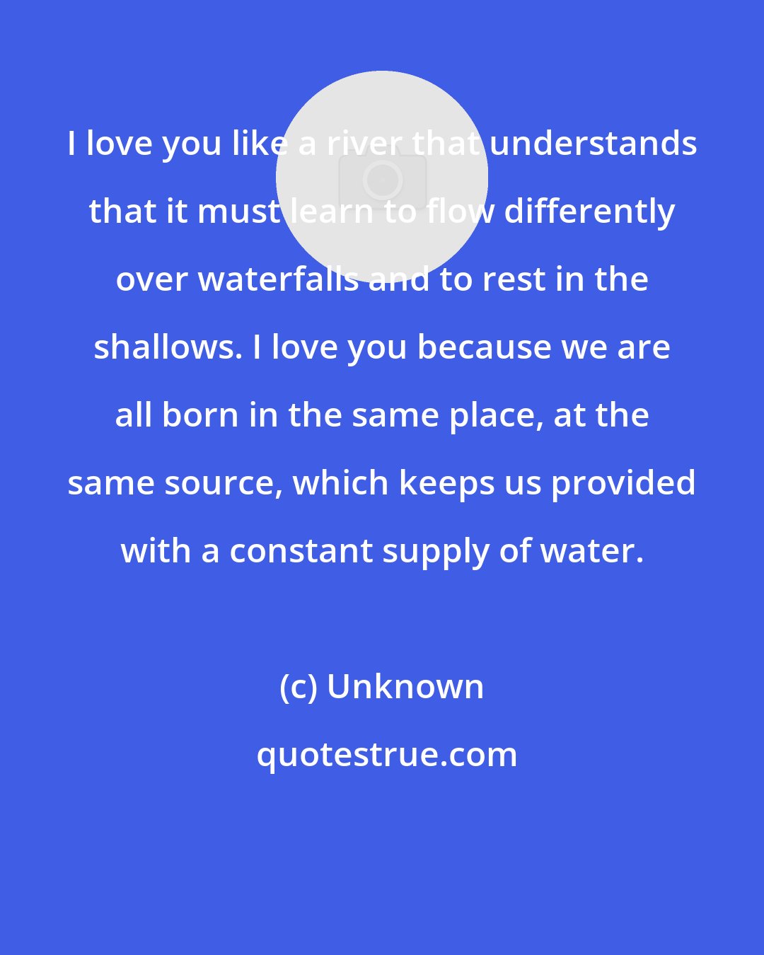 Unknown: I love you like a river that understands that it must learn to flow differently over waterfalls and to rest in the shallows. I love you because we are all born in the same place, at the same source, which keeps us provided with a constant supply of water.