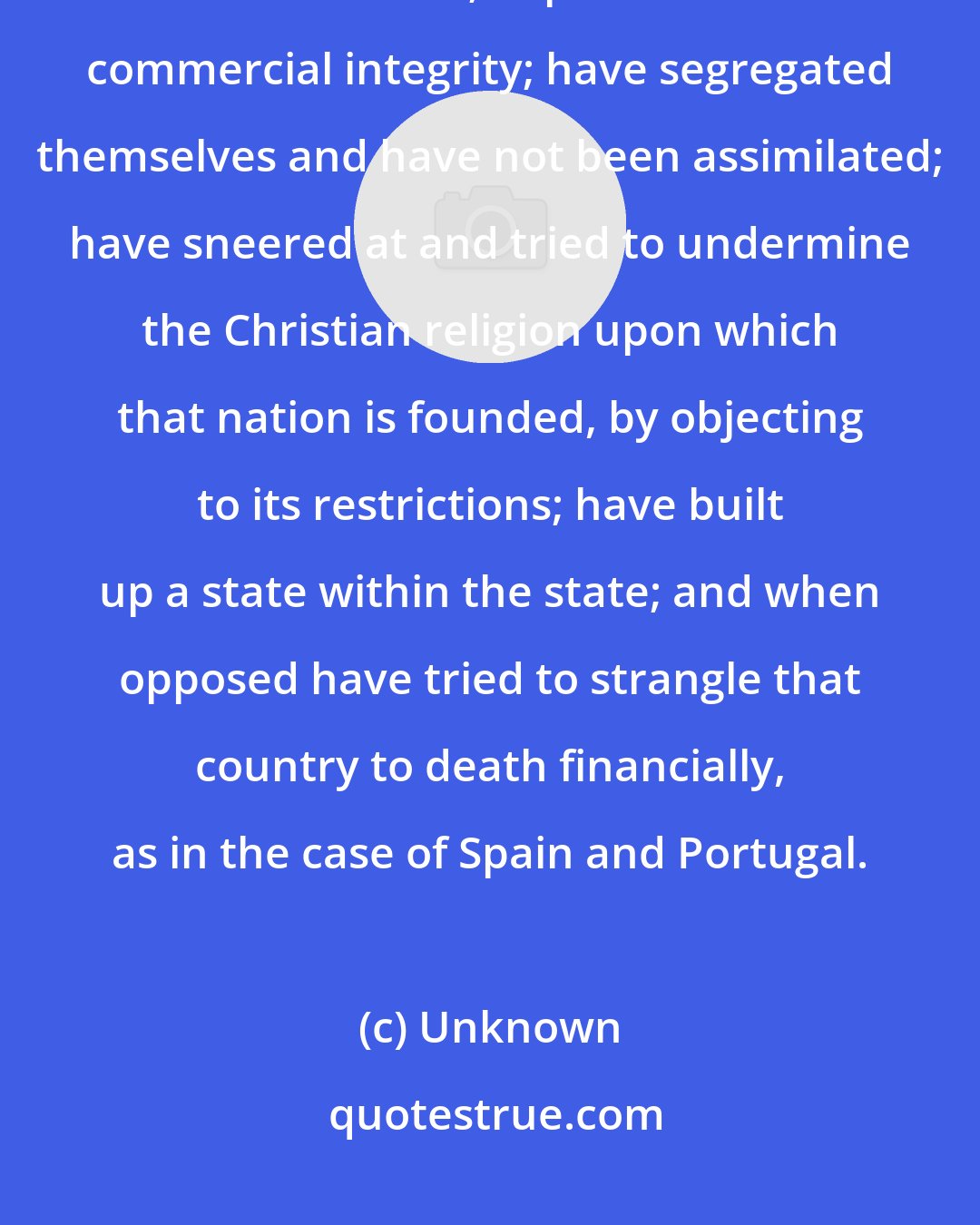 Unknown: In whatever country Jews have settled in any great number, they have lowered its moral tone; depreciated its commercial integrity; have segregated themselves and have not been assimilated; have sneered at and tried to undermine the Christian religion upon which that nation is founded, by objecting to its restrictions; have built up a state within the state; and when opposed have tried to strangle that country to death financially, as in the case of Spain and Portugal.