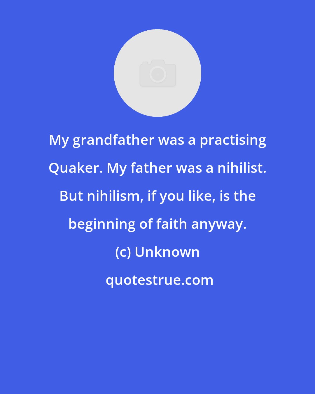 Unknown: My grandfather was a practising Quaker. My father was a nihilist. But nihilism, if you like, is the beginning of faith anyway.