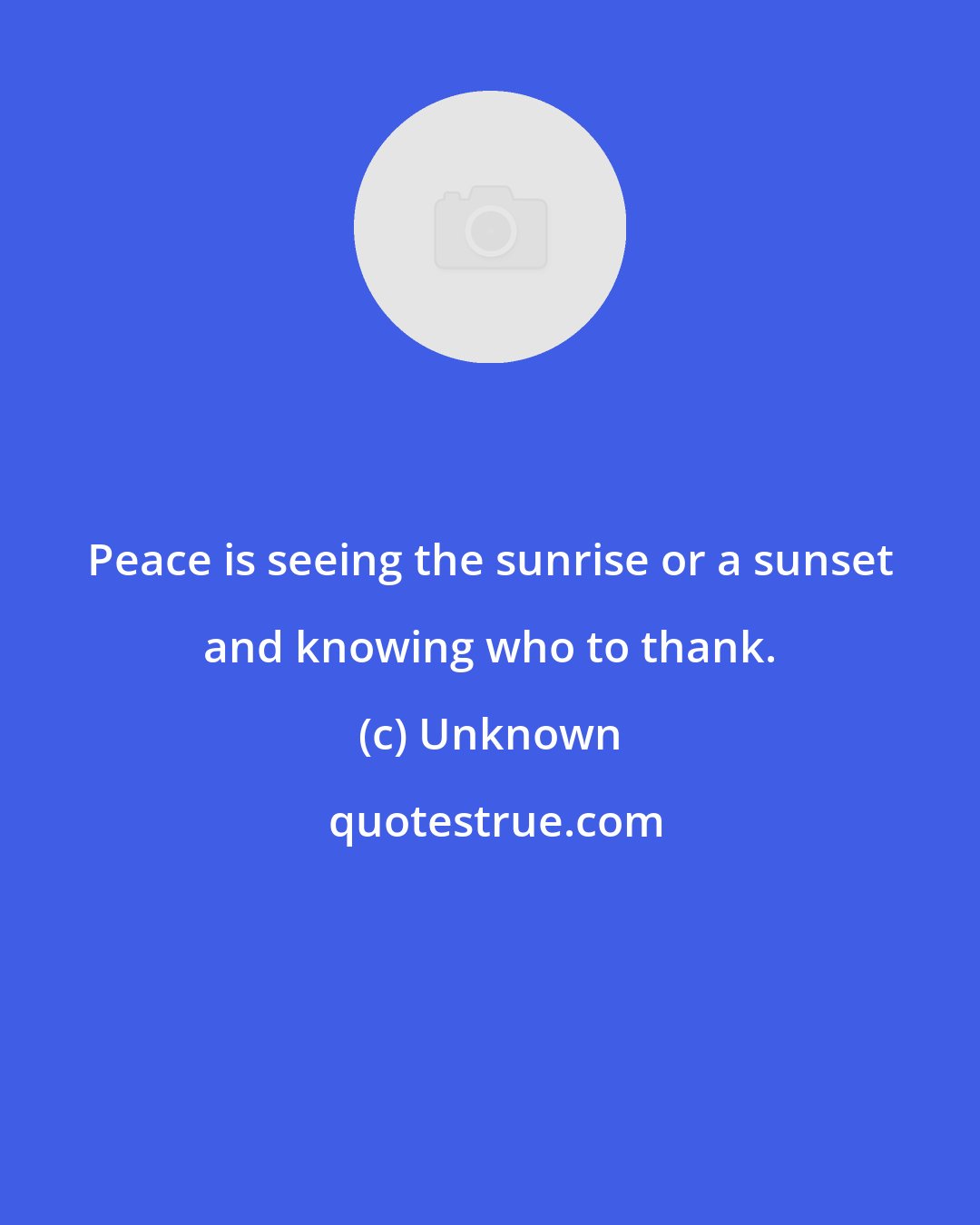 Unknown: Peace is seeing the sunrise or a sunset and knowing who to thank.