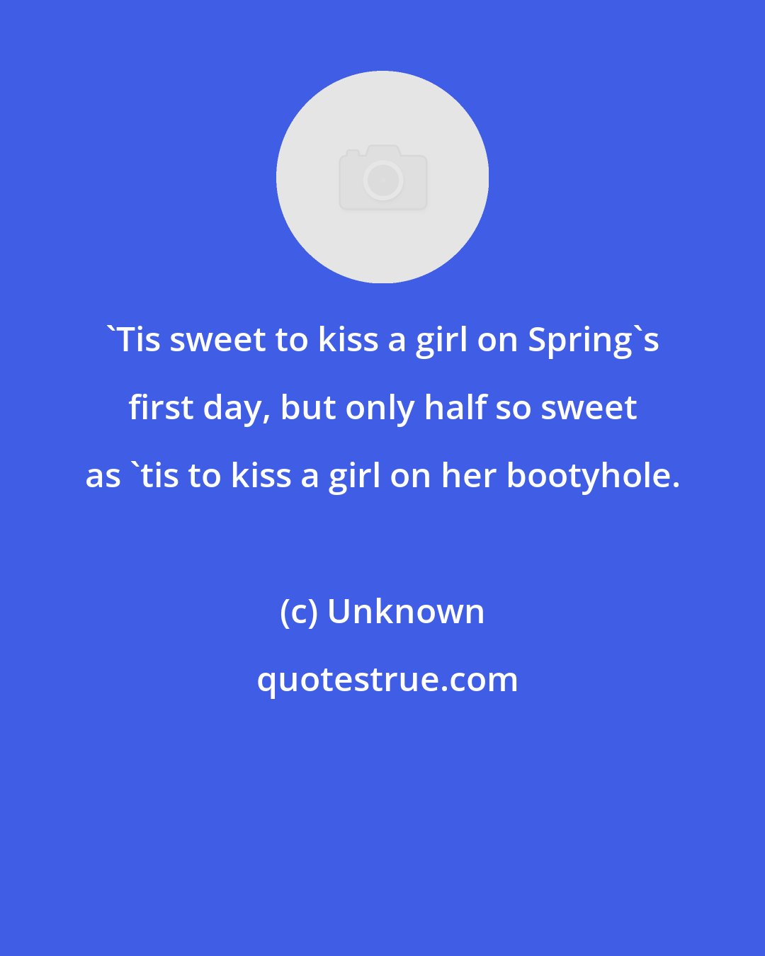 Unknown: 'Tis sweet to kiss a girl on Spring's first day, but only half so sweet as 'tis to kiss a girl on her bootyhole.