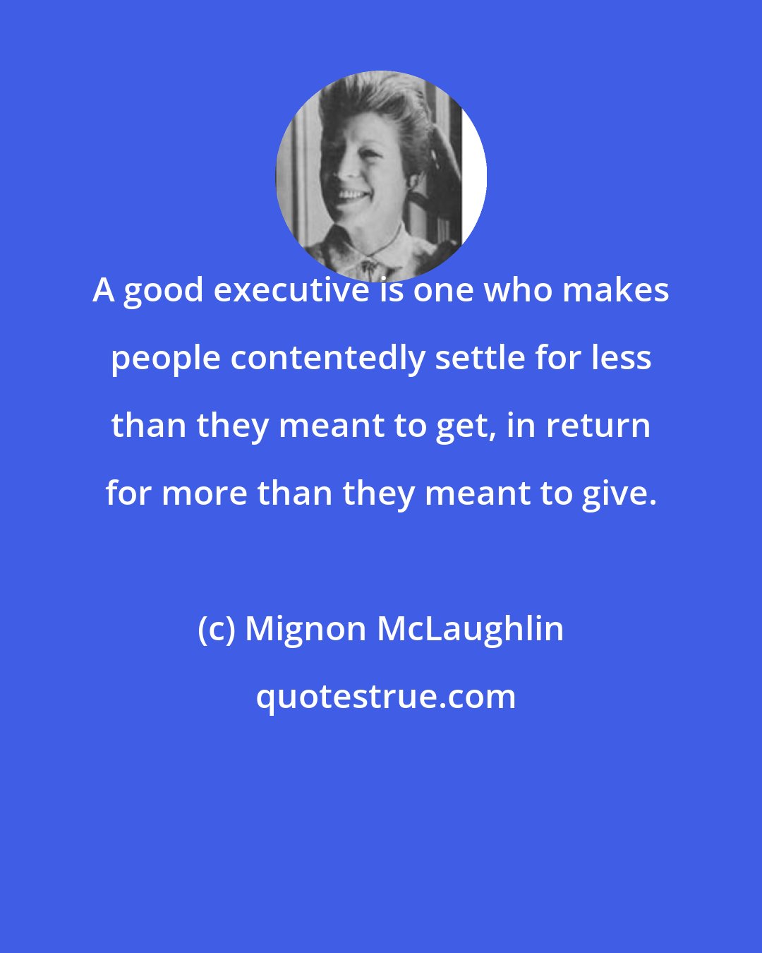 Mignon McLaughlin: A good executive is one who makes people contentedly settle for less than they meant to get, in return for more than they meant to give.