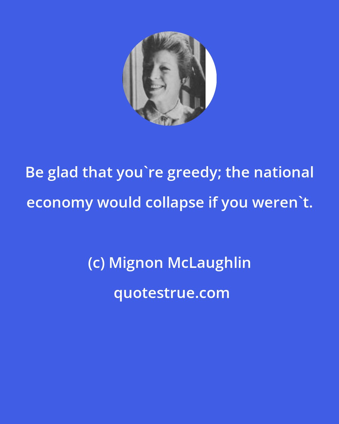 Mignon McLaughlin: Be glad that you're greedy; the national economy would collapse if you weren't.