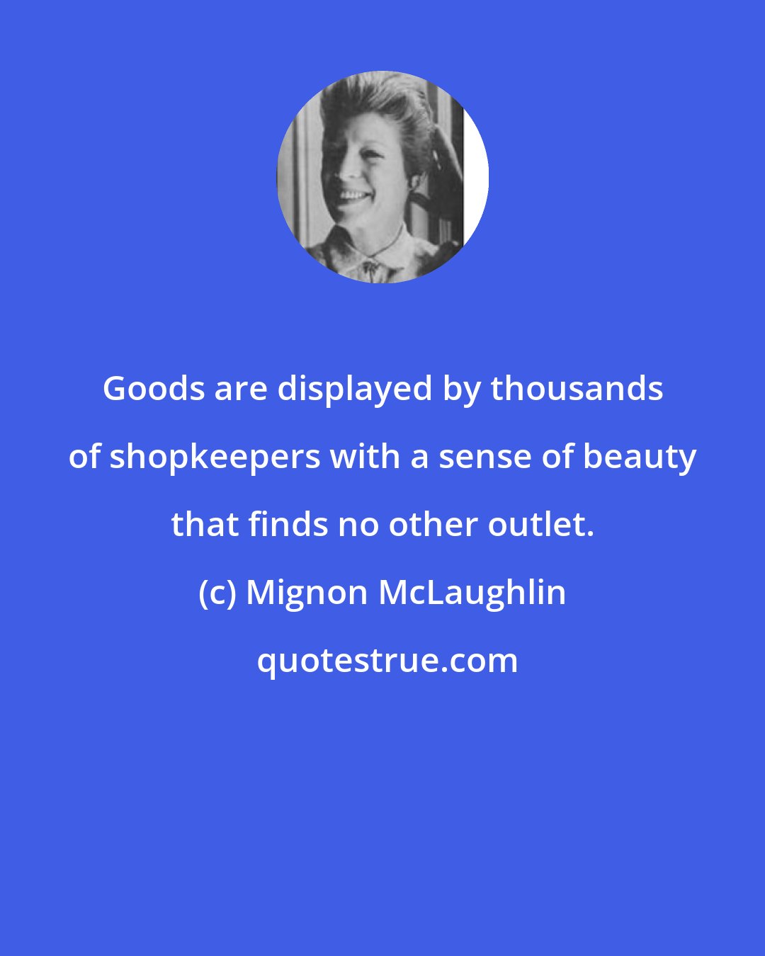 Mignon McLaughlin: Goods are displayed by thousands of shopkeepers with a sense of beauty that finds no other outlet.