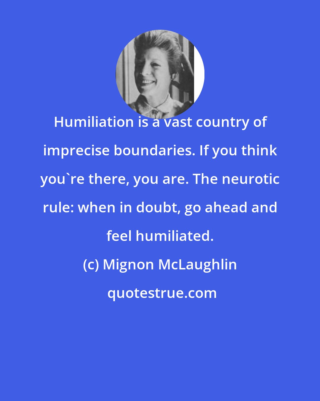 Mignon McLaughlin: Humiliation is a vast country of imprecise boundaries. If you think you're there, you are. The neurotic rule: when in doubt, go ahead and feel humiliated.