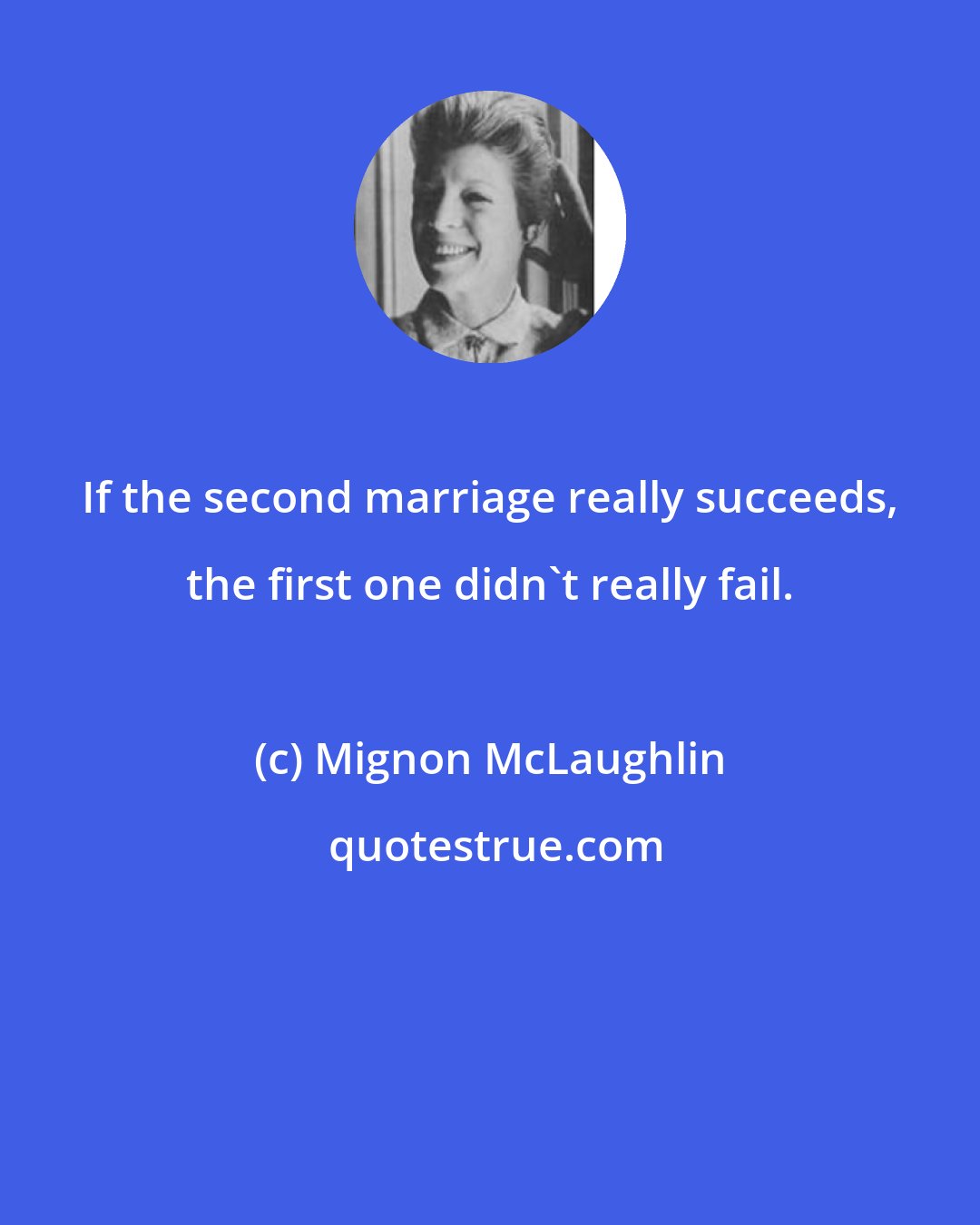 Mignon McLaughlin: If the second marriage really succeeds, the first one didn't really fail.