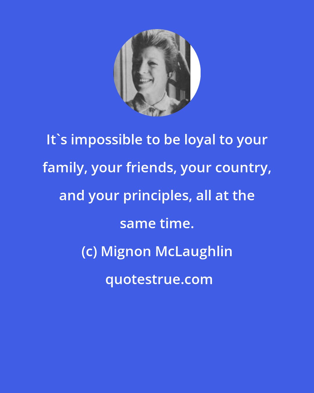 Mignon McLaughlin: It's impossible to be loyal to your family, your friends, your country, and your principles, all at the same time.