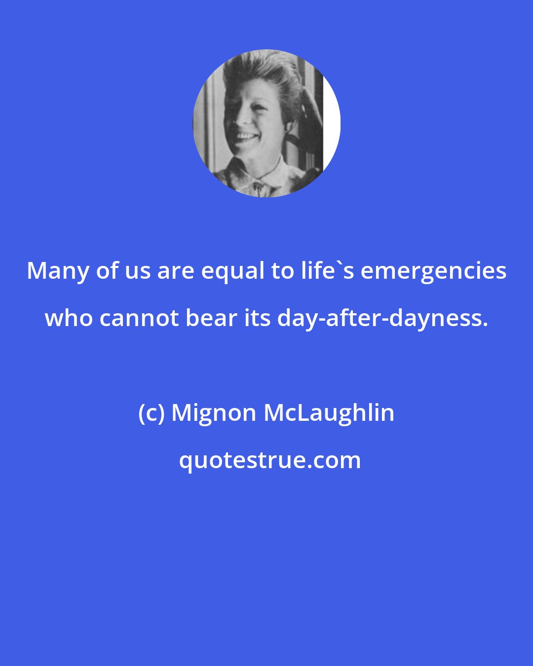 Mignon McLaughlin: Many of us are equal to life's emergencies who cannot bear its day-after-dayness.