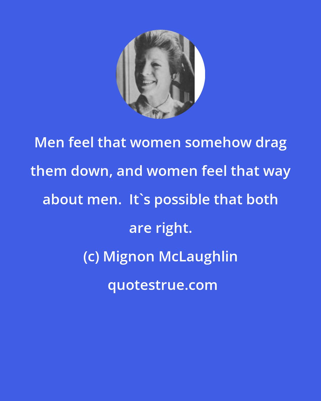 Mignon McLaughlin: Men feel that women somehow drag them down, and women feel that way about men.  It's possible that both are right.