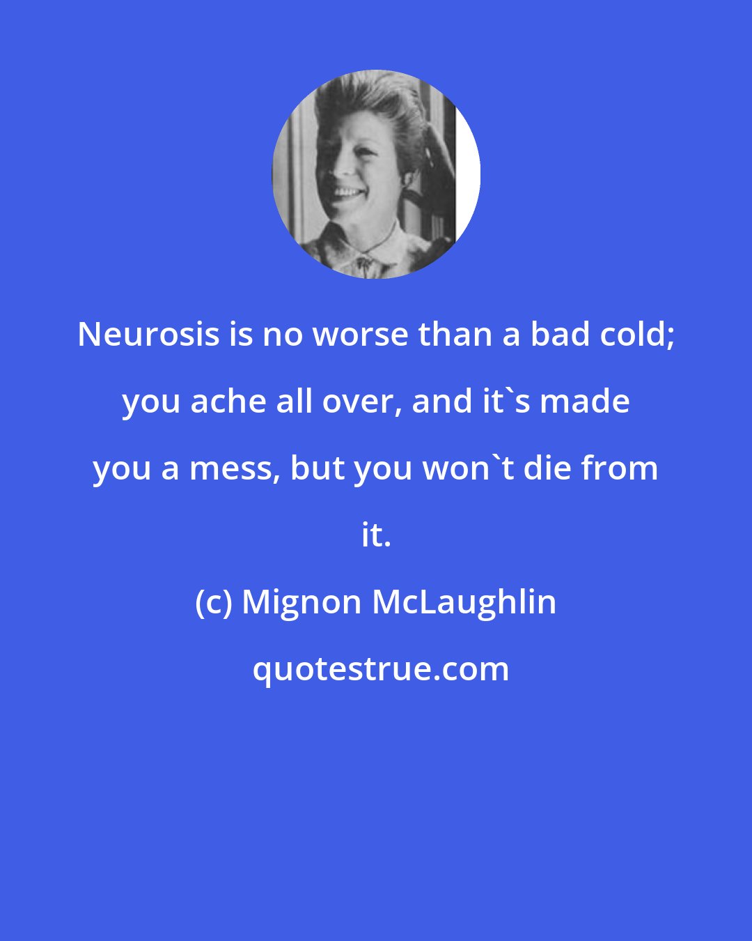 Mignon McLaughlin: Neurosis is no worse than a bad cold; you ache all over, and it's made you a mess, but you won't die from it.