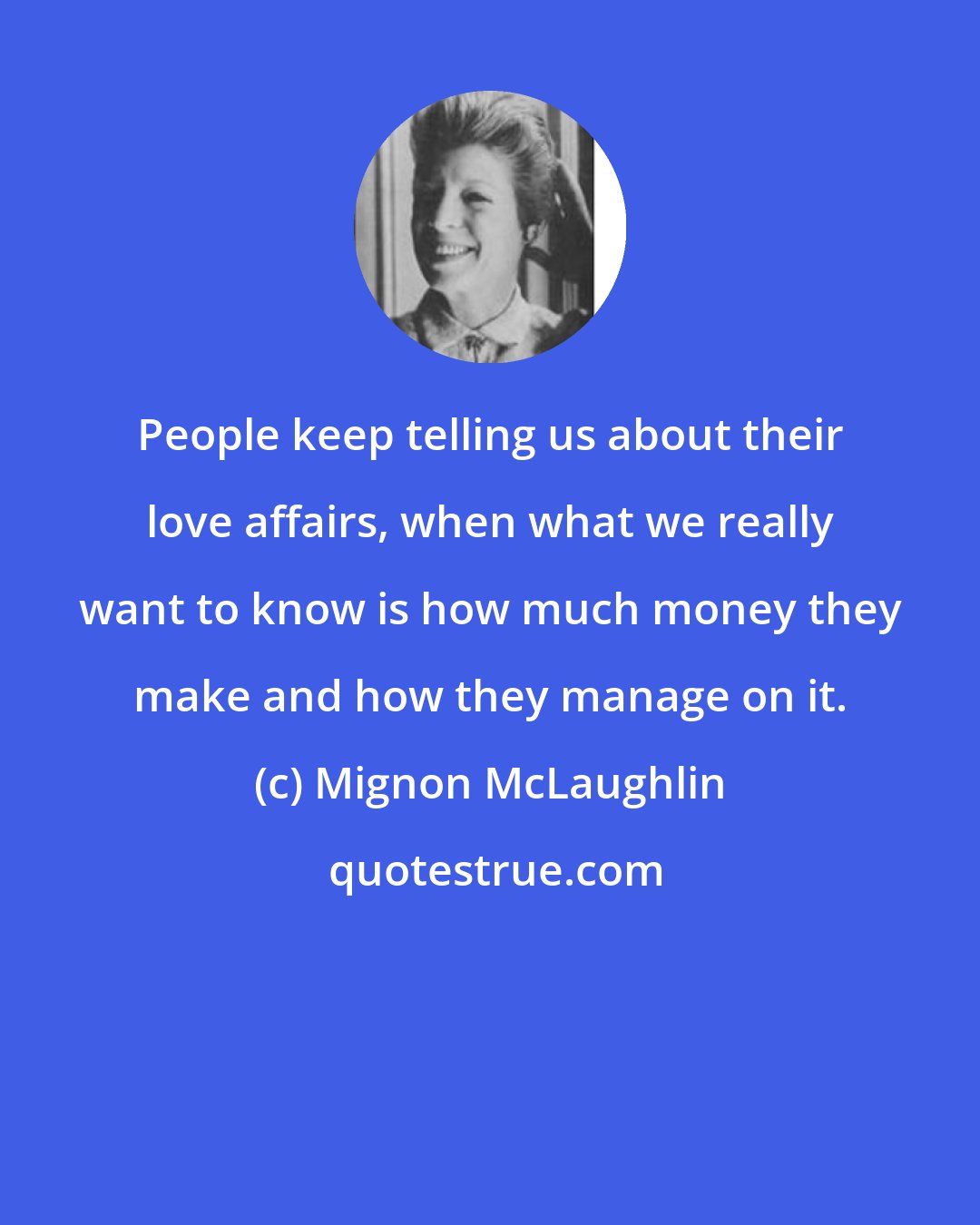 Mignon McLaughlin: People keep telling us about their love affairs, when what we really want to know is how much money they make and how they manage on it.