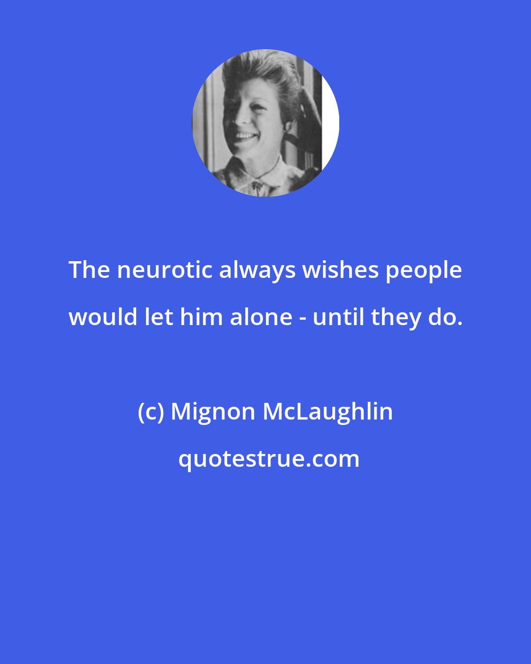 Mignon McLaughlin: The neurotic always wishes people would let him alone - until they do.