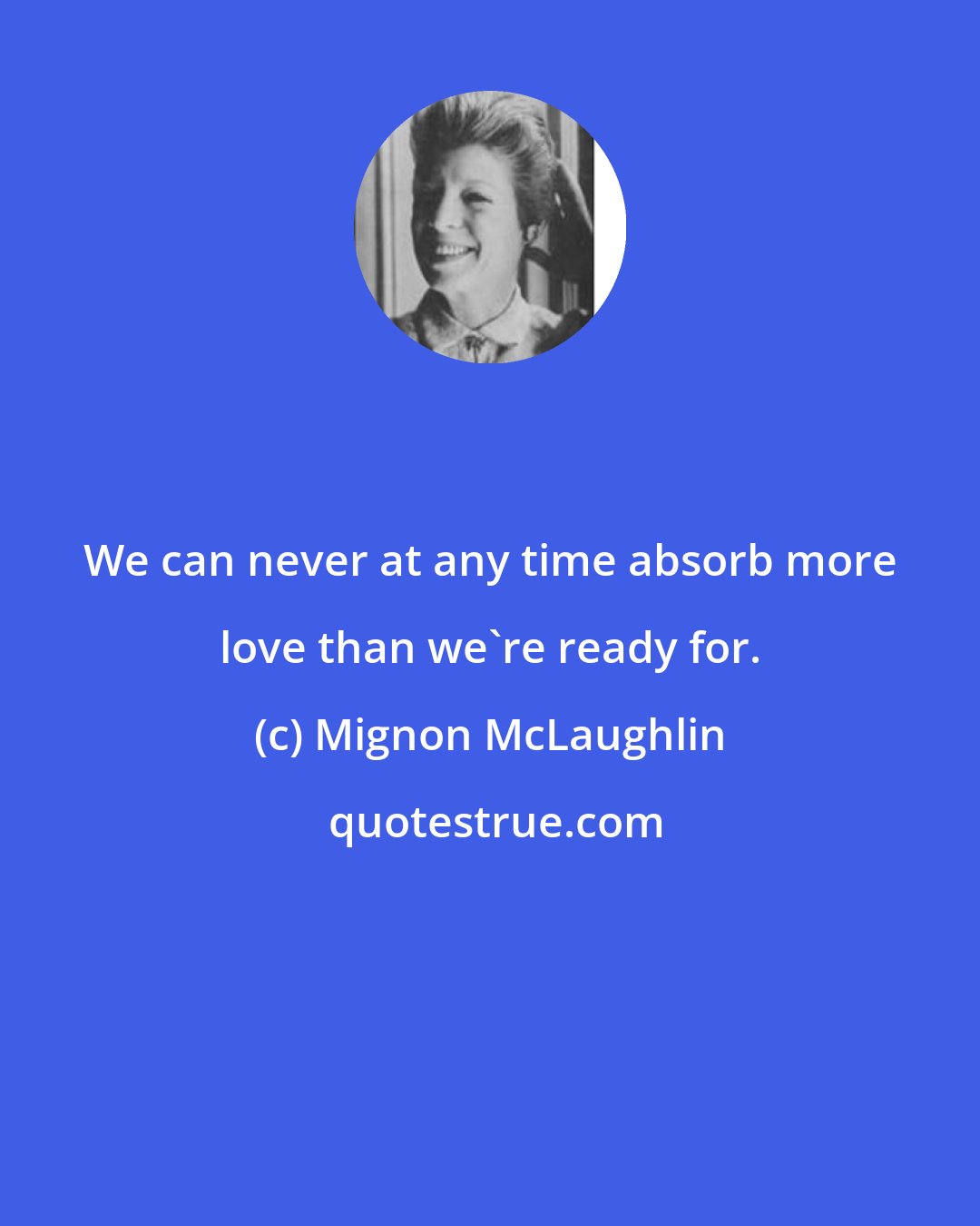 Mignon McLaughlin: We can never at any time absorb more love than we're ready for.