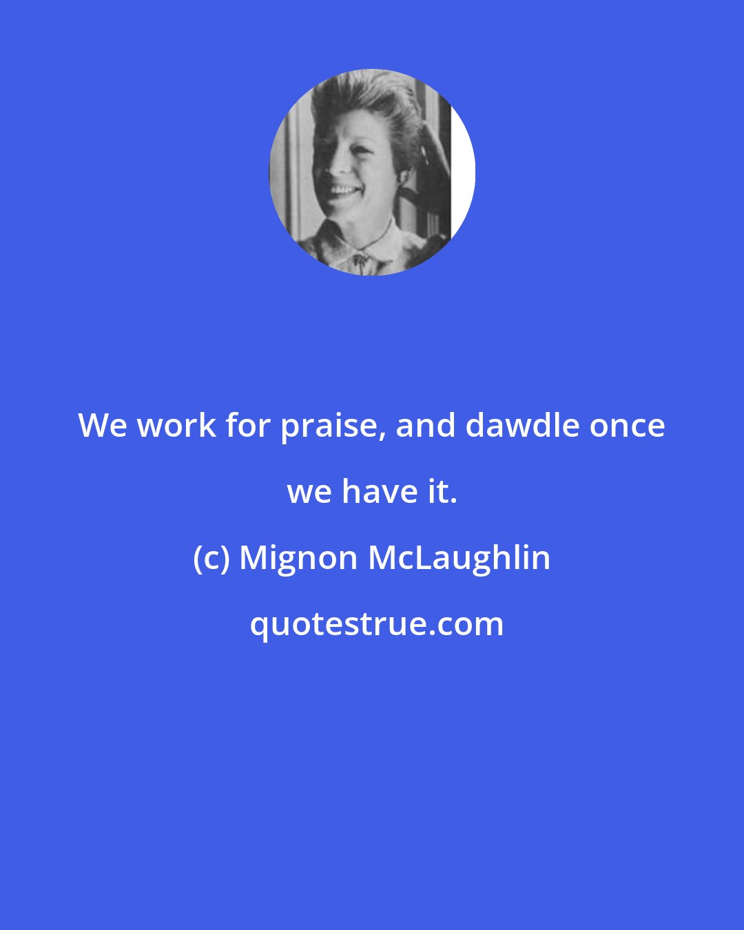 Mignon McLaughlin: We work for praise, and dawdle once we have it.