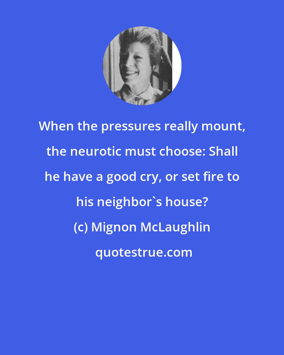 Mignon McLaughlin: When the pressures really mount, the neurotic must choose: Shall he have a good cry, or set fire to his neighbor's house?