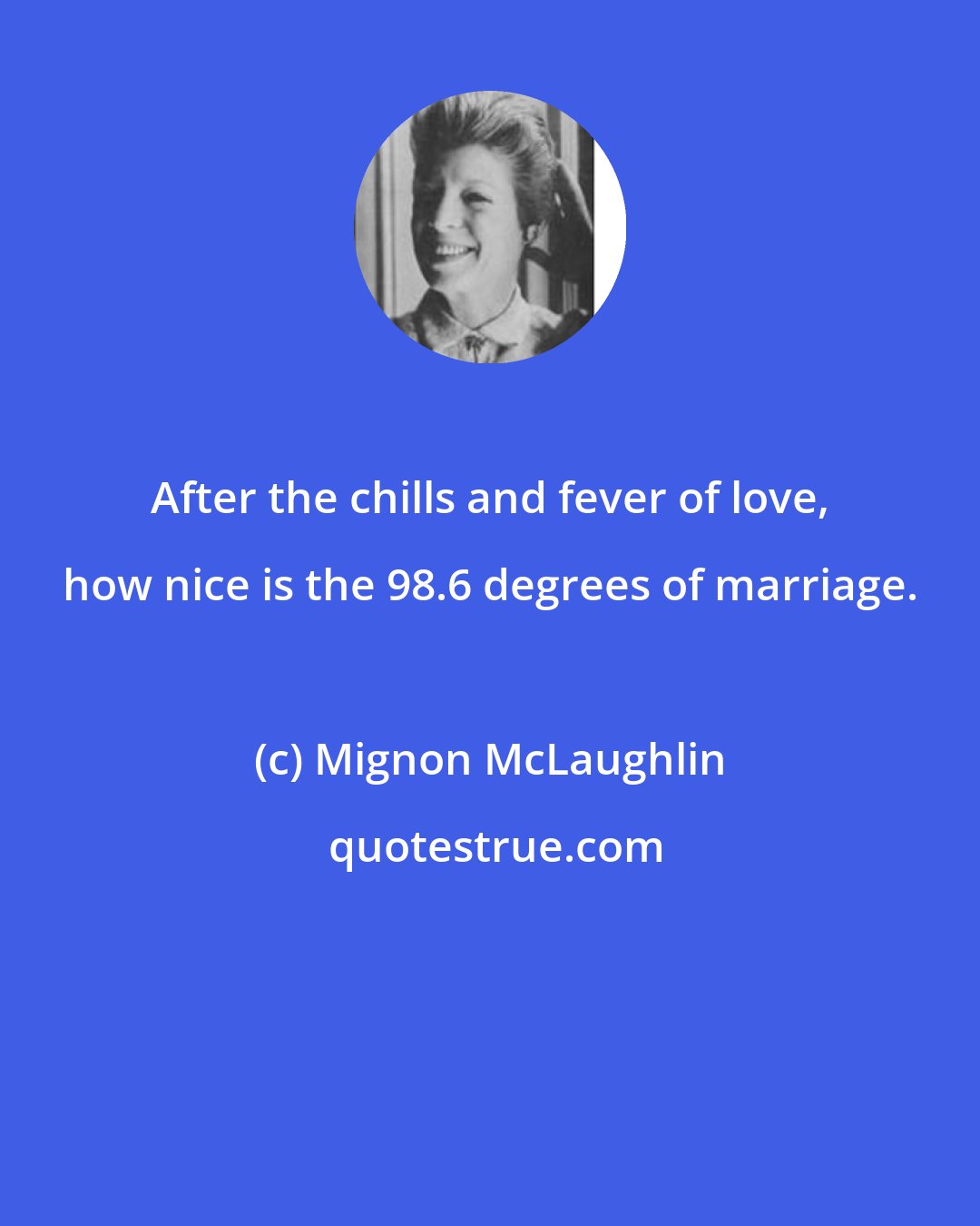 Mignon McLaughlin: After the chills and fever of love, how nice is the 98.6 degrees of marriage.