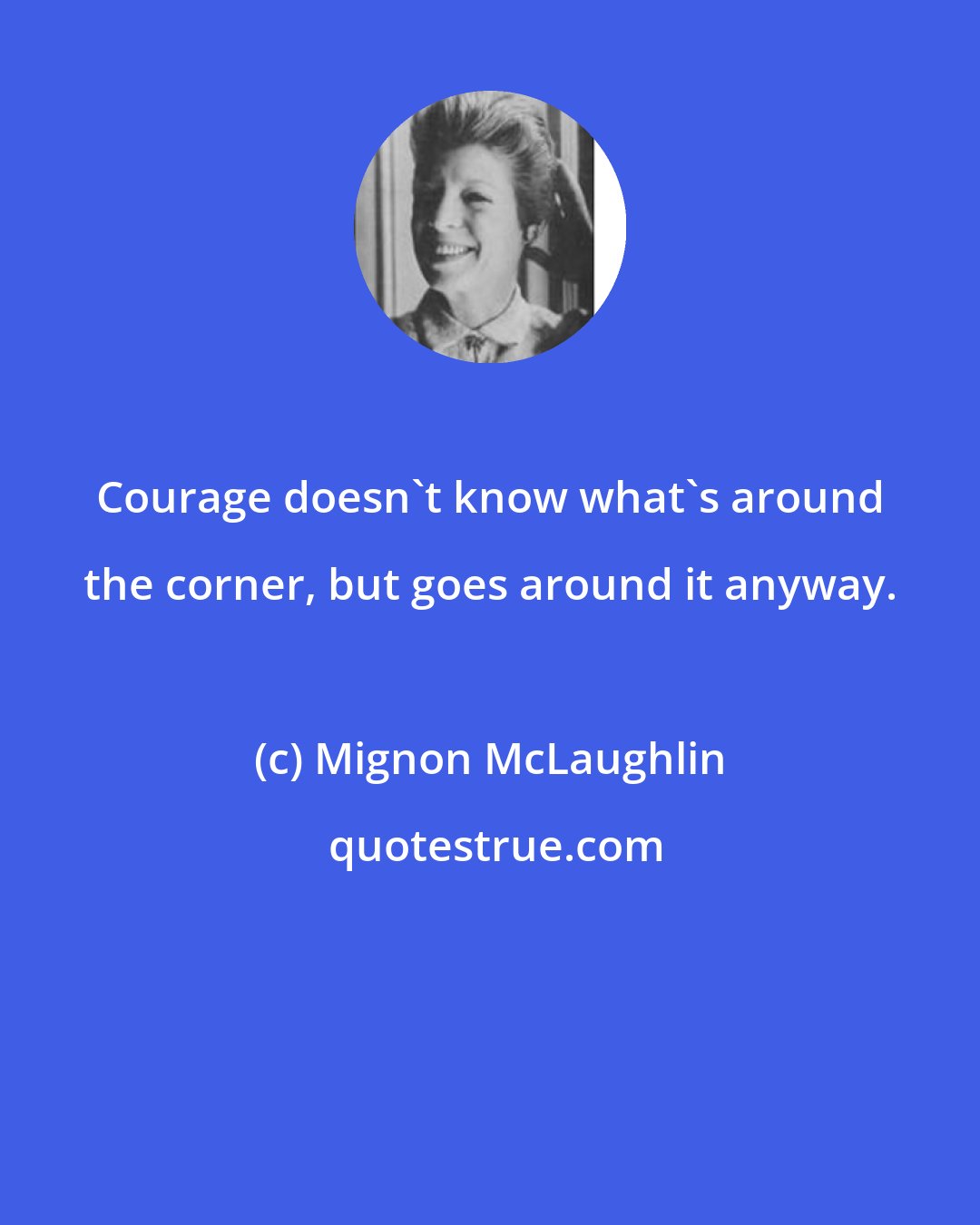 Mignon McLaughlin: Courage doesn't know what's around the corner, but goes around it anyway.