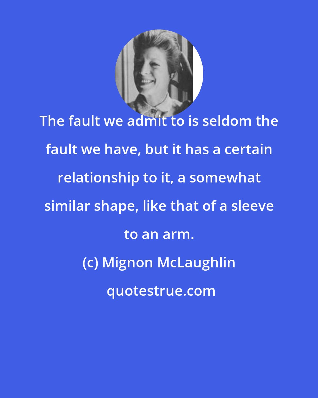 Mignon McLaughlin: The fault we admit to is seldom the fault we have, but it has a certain relationship to it, a somewhat similar shape, like that of a sleeve to an arm.